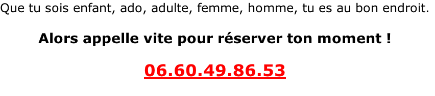 Que tu sois enfant, ado, adulte, femme, homme, tu es au bon endroit.  Alors appelle vite pour réserver ton moment !  06.60.49.86.53