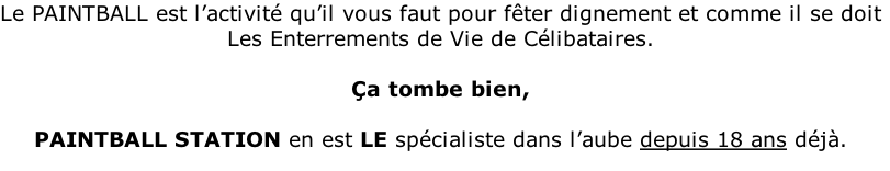 Le PAINTBALL est l’activité qu’il vous faut pour fêter dignement et comme il se doit Les Enterrements de Vie de Célibataires.  Ça tombe bien,  PAINTBALL STATION en est LE spécialiste dans l’aube depuis 18 ans déjà.